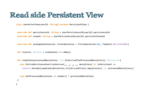 class UserActorView(userId: String) extends PersistentView {
override def persistenceId: String = UserPersistenceId(userId).persistenceId
override def viewId: String = UserPersistenceId(userId).persistentViewId
override def autoUpdateInterval: FiniteDuration = FiniteDuration(100, TimeUnit.MILLISECONDS)
def receive: Receive = viewState(List.empty)
def viewState(processedDeviations: List[ExercisePlanProcessedDeviation]): Receive = {
case EntireResistanceExerciseSession(_, _, _, _, deviations) if isPersistent =>
context.become(viewState(deviations.filter(condition).map(process) ::: processedDeviations))
case GetProcessedDeviations => sender() ! processedDeviations
}
}
 