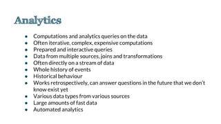 ● Computations and analytics queries on the data
● Often iterative, complex, expensive computations
● Prepared and interactive queries
● Data from multiple sources, joins and transformations
● Often directly on a stream of data
● Whole history of events
● Historical behaviour
● Works retrospectively, can answer questions in the future that we don’t
know exist yet
● Various data types from various sources
● Large amounts of fast data
● Automated analytics
 