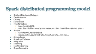 ● Resilient Distributed Datasets
● Fault tolerance
● Caching
● Serialization
● Transformations
○ Lazy, form the DAG
○ map, filter, flatMap, union, group, reduce, sort, join, repartition, cartesian, glom, ...
● Actions
○ Execute DAG, retrieve result
○ reduce, collect, count, first, take, foreach, saveAs…, min, max, ...
● Accumulators
● Broadcast Variables
● Integration
● Streaming
● Machine Learning
● Graph Processing
 