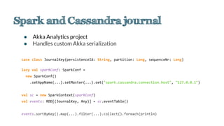 ● Akka Analytics project
● Handles custom Akka serialization
case class JournalKey(persistenceId: String, partition: Long, sequenceNr: Long)
lazy val sparkConf: SparkConf =
new SparkConf()
.setAppName(...).setMaster(...).set("spark.cassandra.connection.host", "127.0.0.1")
val sc = new SparkContext(sparkConf)
val events: RDD[(JournalKey, Any)] = sc.eventTable()
events.sortByKey().map(...).filter(...).collect().foreach(println)
 