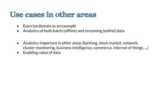 ● Exercise domain as an example
● Analytics of both batch (offline) and streaming (online) data
● Analytics important in other areas (banking, stock market, network,
cluster monitoring, business intelligence, commerce, internet of things, ...)
● Enabling value of data
 
