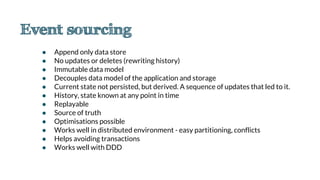 ● Append only data store
● No updates or deletes (rewriting history)
● Immutable data model
● Decouples data model of the application and storage
● Current state not persisted, but derived. A sequence of updates that led to it.
● History, state known at any point in time
● Replayable
● Source of truth
● Optimisations possible
● Works well in distributed environment - easy partitioning, conflicts
● Helps avoiding transactions
● Works well with DDD
 