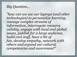 Big Question... "how can we use our laptops (and other technologies) to personalize learning, manage complex streams of information, interrogate resource validity, engage with local and global issues, publish for a large audience, build cool stuff, have a bit of fun, develop empathy, network with others and expand our cultural competencies and awareness?" 