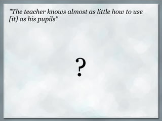 "The teacher knows almost as little how to use [it] as his pupils" ? 