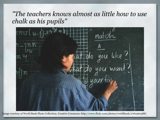 "The teachers knows almost as little how to use chalk as his pupils" Image courtesy of World Bank Photo Collection. Creative Commons: http://www.flickr.com/photos/worldbank/2760560588/ 