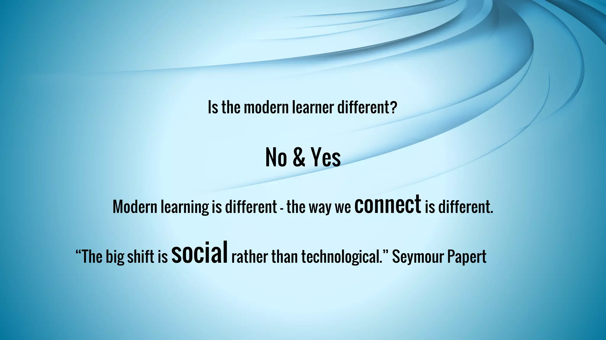 Is the modern learner different? 
No & Yes 
Modern learning is different – the way we connect is different. 
“The big shift is social rather than technological.” Seymour Papert 
 