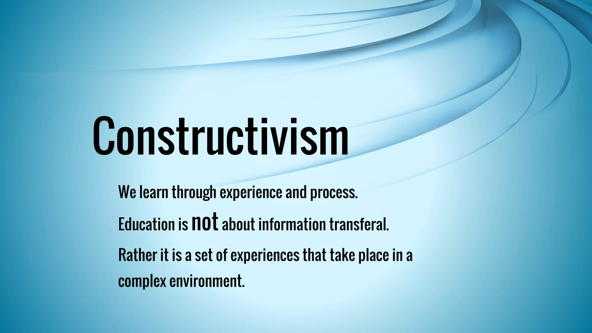 Constructivism 
We learn through experience and process. 
Education is not about information transferal. 
Rather it is a set of experiences that take place in a 
complex environment. 
 