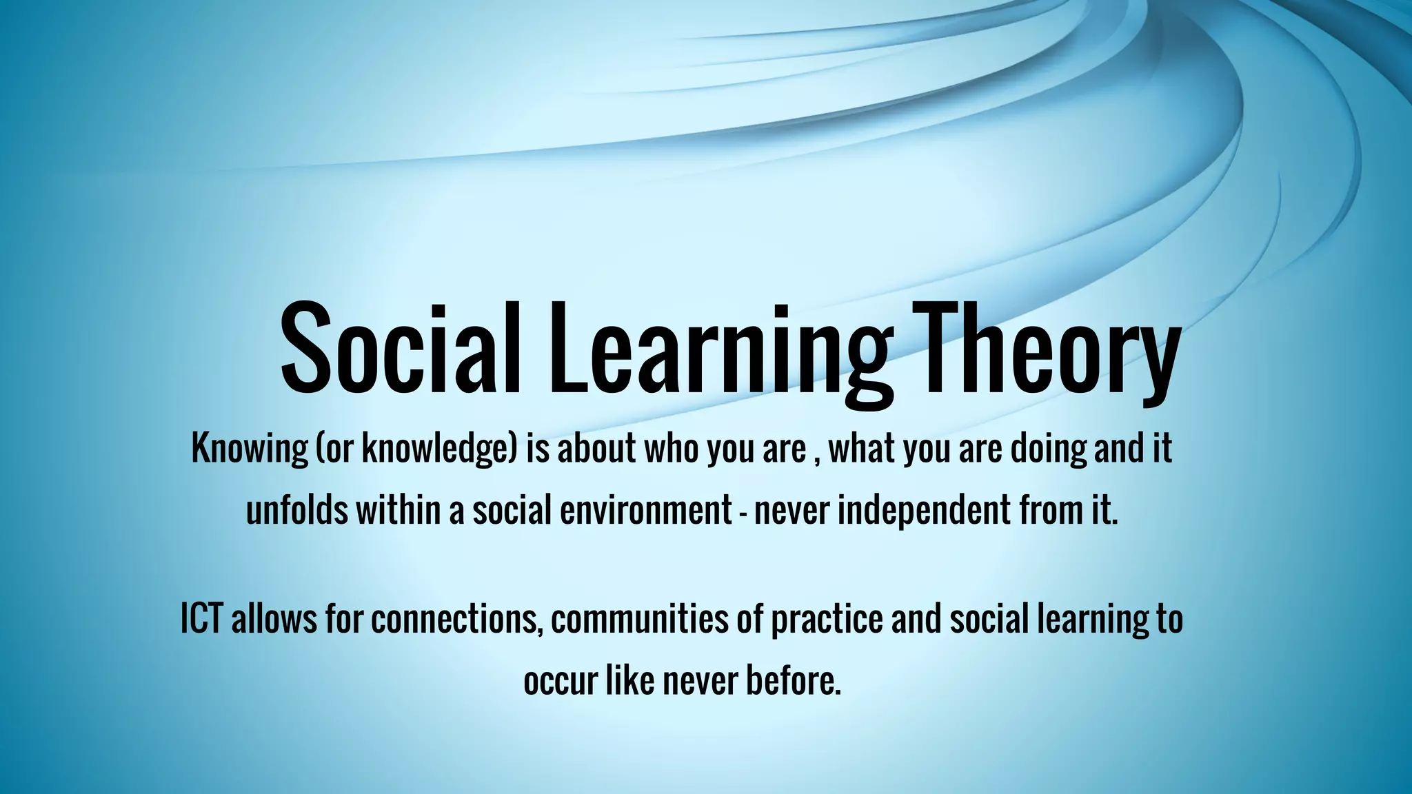 Social Learning Theory 
Knowing (or knowledge) is about who you are , what you are doing and it 
unfolds within a social environment - never independent from it. 
ICT allows for connections, communities of practice and social learning to 
occur like never before. 
 