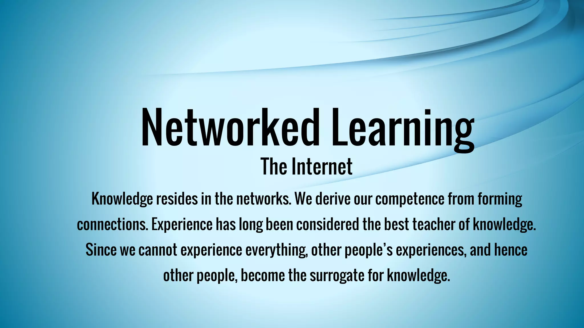 Networked Learning 
The Internet 
Knowledge resides in the networks. We derive our competence from forming 
connections. Experience has long been considered the best teacher of knowledge. 
Since we cannot experience everything, other people’s experiences, and hence 
other people, become the surrogate for knowledge. 
 