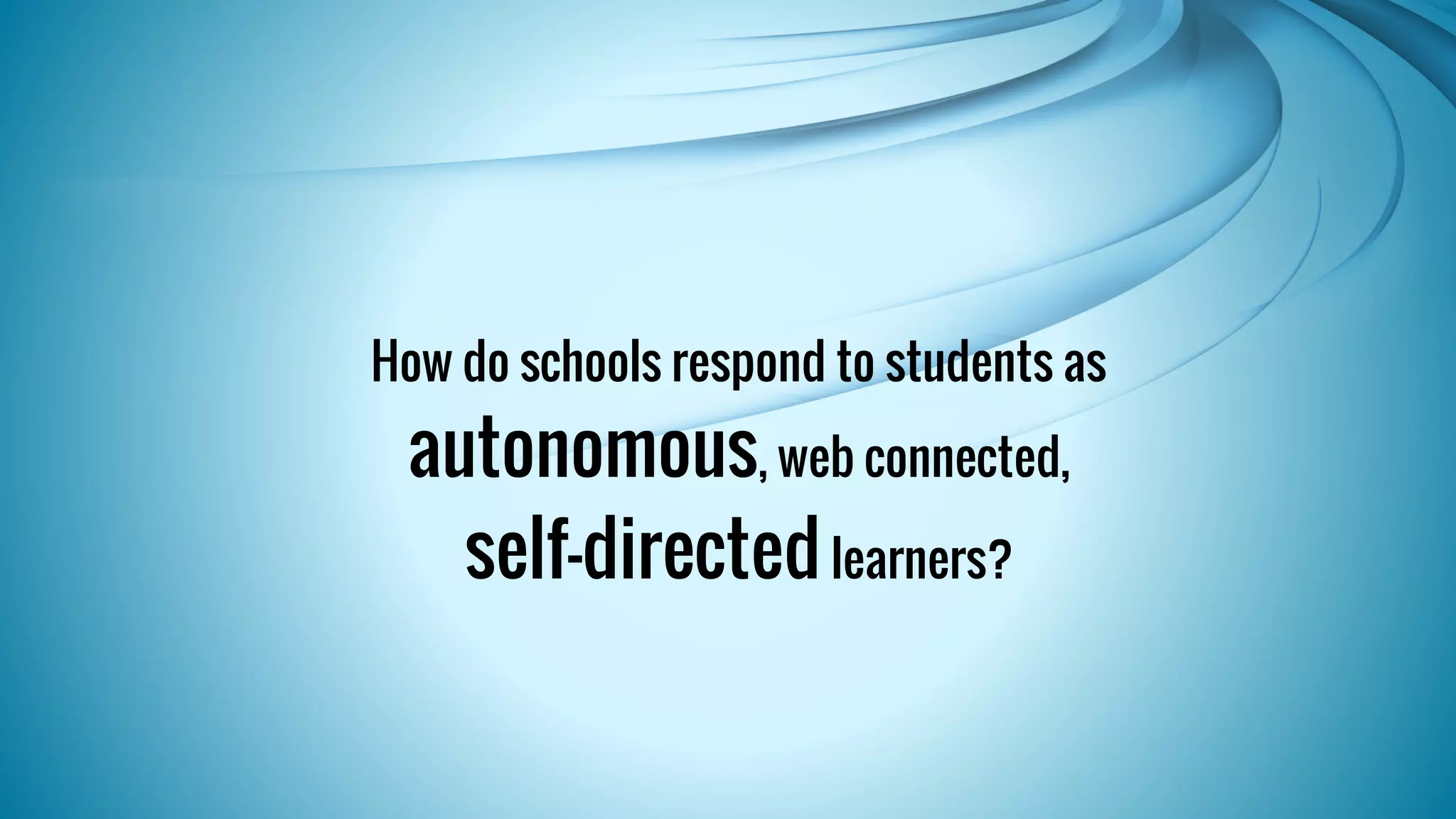 How do schools respond to students as 
autonomous, web connected, 
self-directed learners? 
 