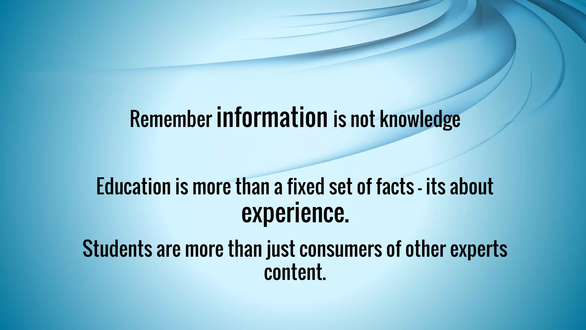 Remember information is not knowledge 
Education is more than a fixed set of facts - its about 
experience. 
Students are more than just consumers of other experts 
content. 
 