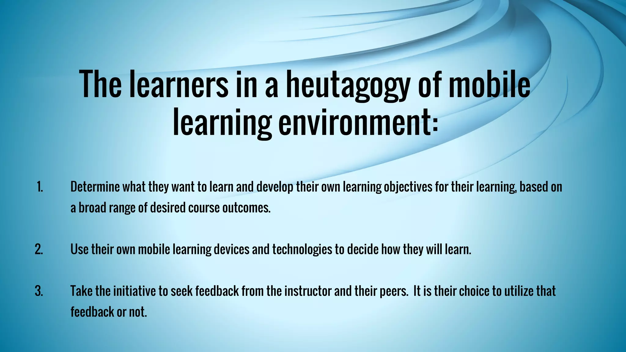 The learners in a heutagogy of mobile 
learning environment: 
1. Determine what they want to learn and develop their own learning objectives for their learning, based on 
a broad range of desired course outcomes. 
2. Use their own mobile learning devices and technologies to decide how they will learn. 
3. Take the initiative to seek feedback from the instructor and their peers. It is their choice to utilize that 
feedback or not. 
 