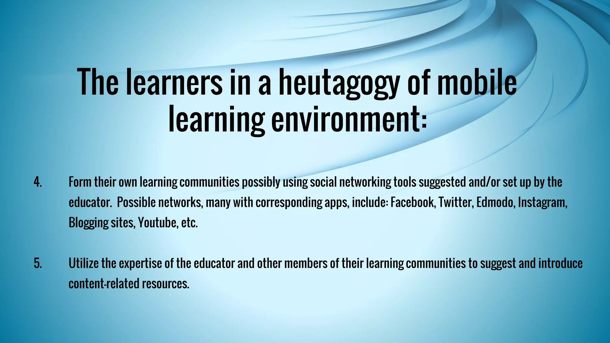 The learners in a heutagogy of mobile 
learning environment: 
4. Form their own learning communities possibly using social networking tools suggested and/or set up by the 
educator. Possible networks, many with corresponding apps, include: Facebook, Twitter, Edmodo, Instagram, 
Blogging sites, Youtube, etc. 
5. Utilize the expertise of the educator and other members of their learning communities to suggest and introduce 
content-related resources. 
 