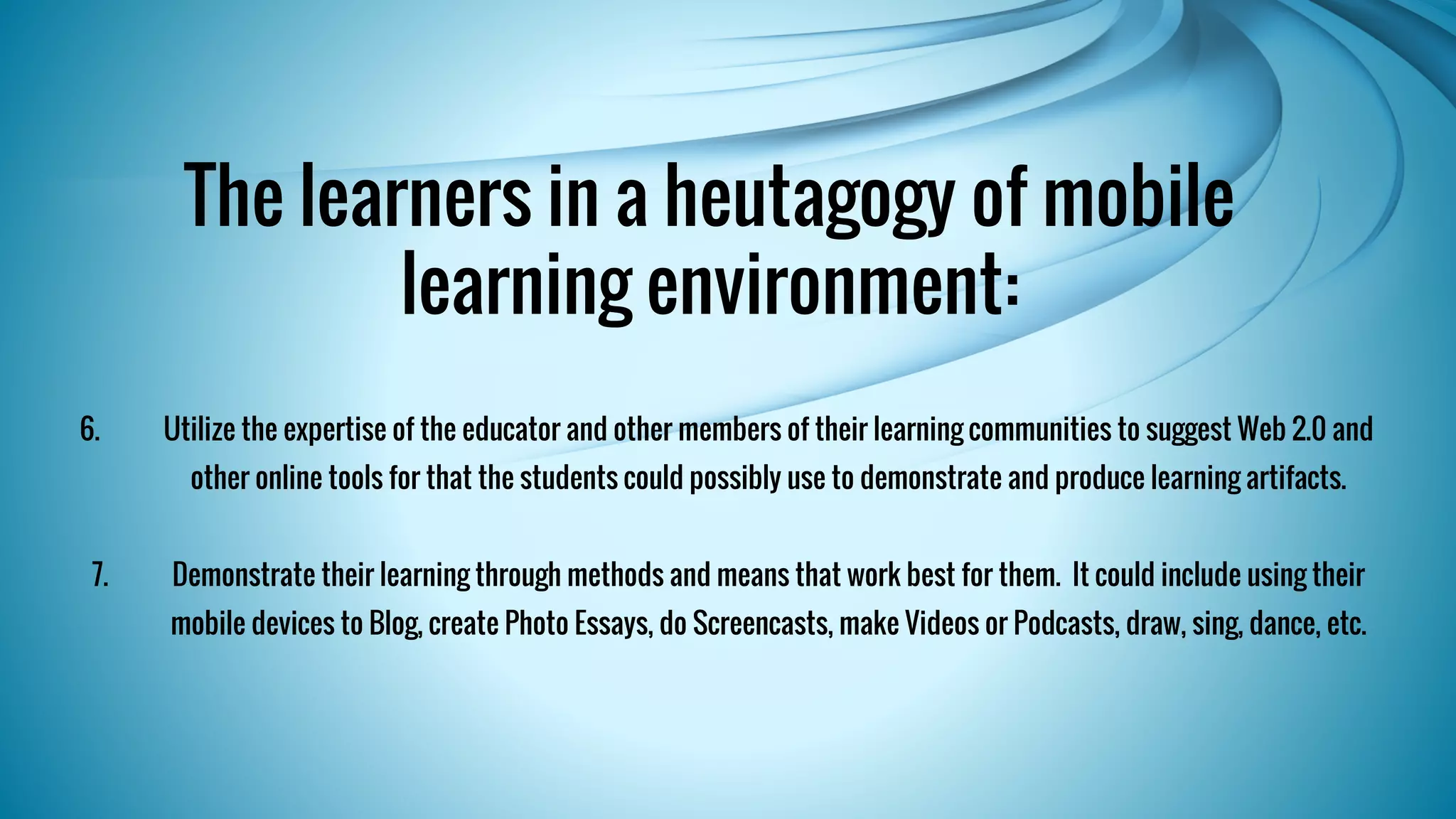 The learners in a heutagogy of mobile 
learning environment: 
6. Utilize the expertise of the educator and other members of their learning communities to suggest Web 2.0 and 
other online tools for that the students could possibly use to demonstrate and produce learning artifacts. 
7. Demonstrate their learning through methods and means that work best for them. It could include using their 
mobile devices to Blog, create Photo Essays, do Screencasts, make Videos or Podcasts, draw, sing, dance, etc. 
 