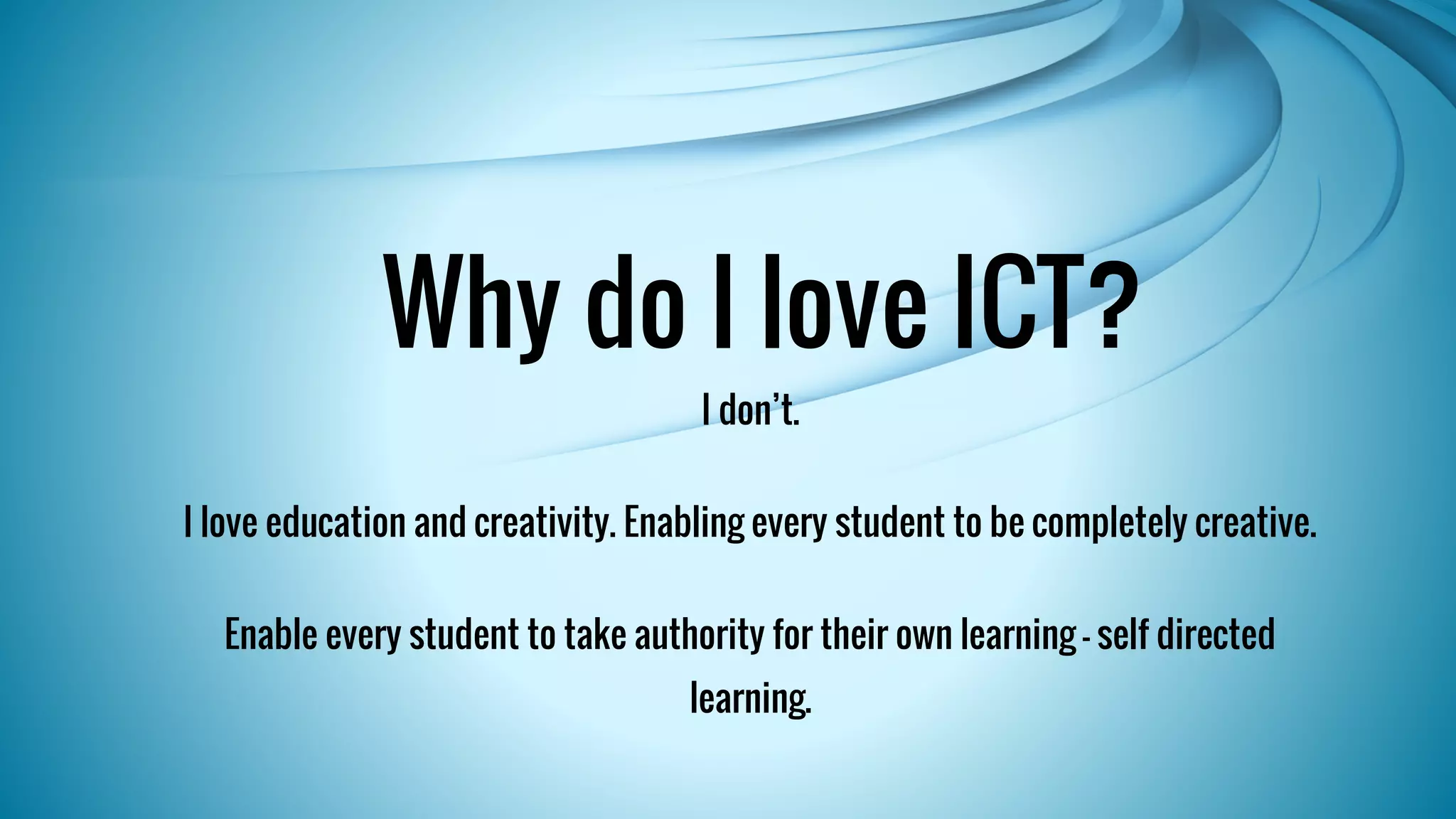 Why do I love ICT? 
I don’t. 
I love education and creativity. Enabling every student to be completely creative. 
Enable every student to take authority for their own learning – self directed 
learning. 
 