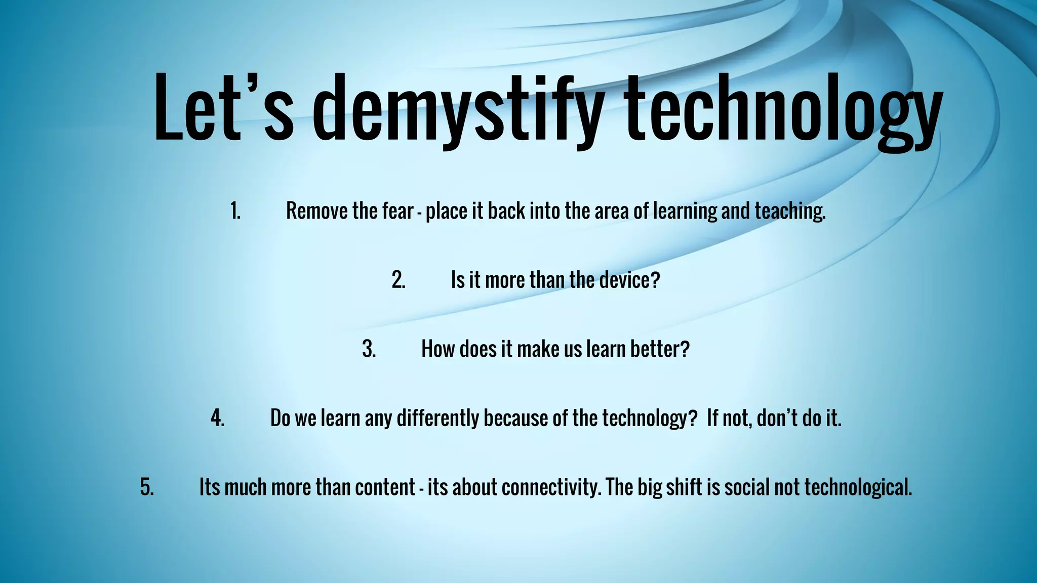 Let’s demystify technology 
1. Remove the fear – place it back into the area of learning and teaching. 
2. Is it more than the device? 
3. How does it make us learn better? 
4. Do we learn any differently because of the technology? If not, don’t do it. 
5. Its much more than content – its about connectivity. The big shift is social not technological. 
 