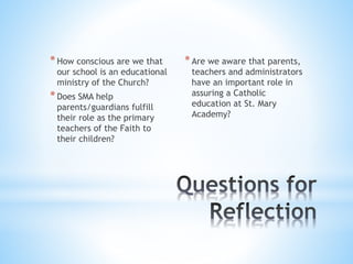 *How conscious are we that
our school is an educational
ministry of the Church?
*Does SMA help
parents/guardians fulfill
their role as the primary
teachers of the Faith to
their children?
*Are we aware that parents,
teachers and administrators
have an important role in
assuring a Catholic
education at St. Mary
Academy?
 