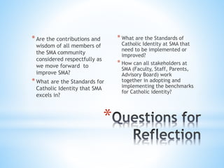 *Are the contributions and
wisdom of all members of
the SMA community
considered respectfully as
we move forward to
improve SMA?
*What are the Standards for
Catholic Identity that SMA
excels in?
* What are the Standards of
Catholic Identity at SMA that
need to be implemented or
improved?
* How can all stakeholders at
SMA (Faculty, Staff, Parents,
Advisory Board) work
together in adopting and
implementing the benchmarks
for Catholic identity?
*
 