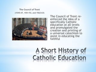 The Council of Trent re-
enforced the idea of a
specifically Catholic
education at all levels
and promulgated the
creation and printing of
a universal catechism to
assist in educating the
faithful
 