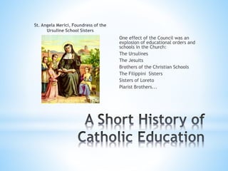 One effect of the Council was an
explosion of educational orders and
schools in the Church:
The Ursulines
The Jesuits
Brothers of the Christian Schools
The Filippini Sisters
Sisters of Loreto
Piarist Brothers...
 