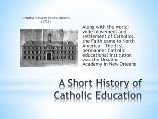 Along with the world-
wide movement and
settlement of Catholics,
the Faith came to North
America. The first
permanent Catholic
educational institution
was the Ursuline
Academy in New Orleans
 