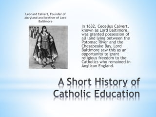 In 1632, Cecelius Calvert,
known as Lord Baltimore,
was granted possession of
all land lying between the
Potomac River and the
Chesapeake Bay. Lord
Baltimore saw this as an
opportunity to grant
religious freedom to the
Catholics who remained in
Anglican England.
 
