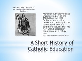 Although outright violence
was more a part of the
1500s than the 1600s,
Catholics were still a
persecuted minority in the
seventeenth century.
Baltimore thought that his
New World possession
could serve as a refuge.
From:
http://www.ushistory.org/us/5a.asp
 