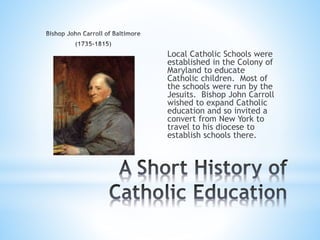 Local Catholic Schools were
established in the Colony of
Maryland to educate
Catholic children. Most of
the schools were run by the
Jesuits. Bishop John Carroll
wished to expand Catholic
education and so invited a
convert from New York to
travel to his diocese to
establish schools there.
 
