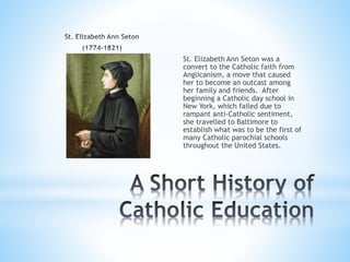 St. Elizabeth Ann Seton was a
convert to the Catholic faith from
Anglicanism, a move that caused
her to become an outcast among
her family and friends. After
beginning a Catholic day school in
New York, which failed due to
rampant anti-Catholic sentiment,
she travelled to Baltimore to
establish what was to be the first of
many Catholic parochial schools
throughout the United States.
 