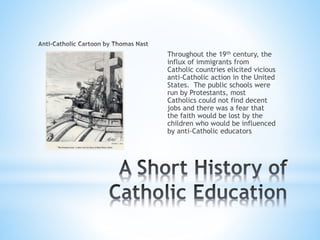Throughout the 19th century, the
influx of immigrants from
Catholic countries elicited vicious
anti-Catholic action in the United
States. The public schools were
run by Protestants, most
Catholics could not find decent
jobs and there was a fear that
the faith would be lost by the
children who would be influenced
by anti-Catholic educators
 