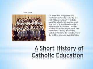 For more than two generations,
enrollment climbed steadily. By the
mid-1960s, enrollment in Catholic
parochial schools had reached an all-
time high of 4.5 million elementary
school pupils, with about 1 million
students in Catholic high schools. The
enrollments steadily declined as
Catholics moved to the suburbs, where
the children attended public schools.
 