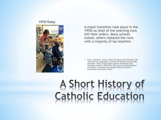 A major transition took place in the
1970s as most of the teaching nuns
left their orders. Many schools
closed, others replaced the nuns
with a majority of lay teachers
* From: Michael P. Caruso, When the Sisters Said Farewell: The
Transition of Leadership in Catholic Elementary Schools (R&L
Education, 2012) United States Catholic Elementary and
Secondary Schools, 2009-2010: The Annual Statistical Report
on Schools, Enrollment and Staffing (National Catholic
Educational Association, 2010).
 