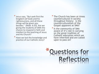 * Jesus says, “But seek first the
kingdom (of God) and his
righteousness, and all these
things will be given you
besides.” (Matt. 6:33) Are we
giving the students of SMA the
chance to respond in faith and
intellect to the teaching of Jesus
and His Church?
* Have we lost the knowledge and
practice of our Catholic story?
* The Church has been at times
countercultural in society
throughout history: is the
counterculturalism of the
Gospel apparent at SMA?
* Is the community of SMA
aware of it’s role in carrying
on the great tradition of
Catholic education which we
have inherited and are called
upon to pass on?
*
 
