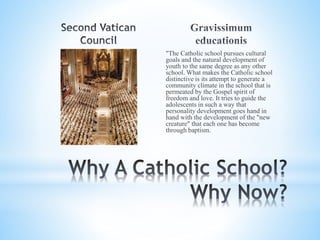 "The Catholic school pursues cultural
goals and the natural development of
youth to the same degree as any other
school. What makes the Catholic school
distinctive is its attempt to generate a
community climate in the school that is
permeated by the Gospel spirit of
freedom and love. It tries to guide the
adolescents in such a way that
personality development goes hand in
hand with the development of the "new
creature" that each one has become
through baptism.
 
