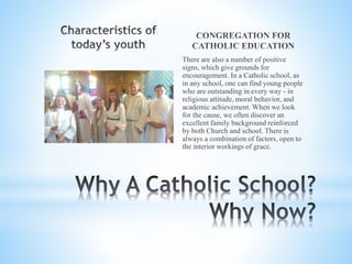 There are also a number of positive
signs, which give grounds for
encouragement. In a Catholic school, as
in any school, one can find young people
who are outstanding in every way - in
religious attitude, moral behavior, and
academic achievement. When we look
for the cause, we often discover an
excellent family background reinforced
by both Church and school. There is
always a combination of factors, open to
the interior workings of grace.
 