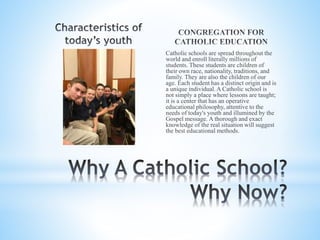 Catholic schools are spread throughout the
world and enroll literally millions of
students. These students are children of
their own race, nationality, traditions, and
family. They are also the children of our
age. Each student has a distinct origin and is
a unique individual. A Catholic school is
not simply a place where lessons are taught;
it is a center that has an operative
educational philosophy, attentive to the
needs of today's youth and illumined by the
Gospel message. A thorough and exact
knowledge of the real situation will suggest
the best educational methods.
 