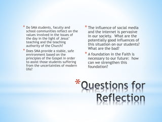* Do SMA students, faculty and
school communities reflect on the
values involved in the issues of
the day in the light of Jesus’
teaching and the teaching
authority of the Church?
* Does SMA provide a stable, safe
environment based on the
principles of the Gospel in order
to assist those students suffering
from the uncertainties of modern
life?
* The influence of social media
and the internet is pervasive
in our society. What are the
potentially good influences of
this situation on our students?
What are the bad?
* A foundation in the Faith is
necessary to our future: how
can we strengthen this
foundation?
*
 