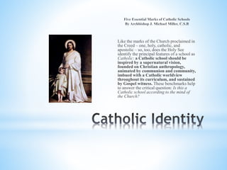 Like the marks of the Church proclaimed in
the Creed – one, holy, catholic, and
apostolic – so, too, does the Holy See
identify the principal features of a school as
Catholic: a Catholic school should be
inspired by a supernatural vision,
founded on Christian anthropology,
animated by communion and community,
imbued with a Catholic worldview
throughout its curriculum, and sustained
by Gospel witness. These benchmarks help
to answer the critical question: Is this a
Catholic school according to the mind of
the Church?
 