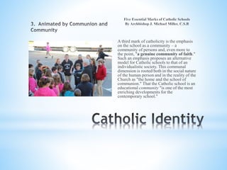 A third mark of catholicity is the emphasis
on the school as a community – a
community of persons and, even more to
the point, "a genuine community of faith."
Such an emphasis proposes an alternative
model for Catholic schools to that of an
individualistic society. This communal
dimension is rooted both in the social nature
of the human person and in the reality of the
Church as "the home and the school of
communion." That the Catholic school is an
educational community "is one of the most
enriching developments for the
contemporary school."
 