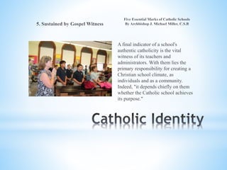 A final indicator of a school's
authentic catholicity is the vital
witness of its teachers and
administrators. With them lies the
primary responsibility for creating a
Christian school climate, as
individuals and as a community.
Indeed, "it depends chiefly on them
whether the Catholic school achieves
its purpose."
 