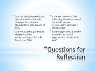 *Are the ties between home,
school and church made
stronger for students
through their attendance at
SMA?
*Are we assisting parents in
deepening their
understanding of Catholic
Identity at SMA?
*Is the curriculum at SMA
enhancing the formation of
the whole person,
intellectually, spiritually
and socially?
*Is the Gospel central to the
academic and social
experience of students at
SMA?
*
 