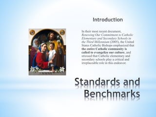 In their most recent document,
Renewing Our Commitment to Catholic
Elementary and Secondary Schools in
the Third Millennium (2005), the United
States Catholic Bishops emphasized that
the entire Catholic community is
called to evangelize our culture, and
stressed that Catholic elementary and
secondary schools play a critical and
irreplaceable role in this endeavor.
 