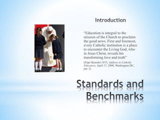 “Education is integral to the
mission of the Church to proclaim
the good news. First and foremost,
every Catholic institution is a place
to encounter the Living God, who
in Jesus Christ, reveals his
transforming love and truth”
(Pope Benedict XVI, Address to Catholic
Educators, April 17, 2008, Washington DC,
par. 2)
 