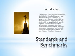 The National Standards and Benchmarks
for Effective Catholic Elementary and
Secondary Schools is intended to
describe how the most mission-driven,
program effective, well managed, and
responsibly governed Catholic schools
operate. They are offered as school
effectiveness standards rather than
curriculum content standards, although
they support curriculum development
consistent with national standards and
the Common Core State Standards.
 