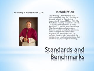 The Defining Characteristics flow
directly from the holy See’s teaching on
Catholic schools as compiled by
Archbishop J. Michael Miller, CSB (The
Holy See’s Teaching on Catholic Schools,
2006), and from statements by Pope
Benedict XVI and the American bishops.
The characteristics define the deep
Catholic identity of Catholic schools and
serve as the platform on which the
standards and benchmarks rest. The
defining characteristics authenticate the
standards and benchmarks, justifying their
existence and providing their meaning.
 