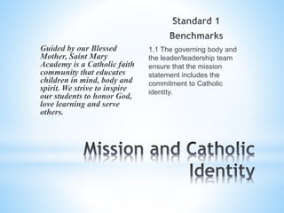 1.1 The governing body and
the leader/leadership team
ensure that the mission
statement includes the
commitment to Catholic
identity.
Guided by our Blessed
Mother, Saint Mary
Academy is a Catholic faith
community that educates
children in mind, body and
spirit. We strive to inspire
our students to honor God,
love learning and serve
others.
 