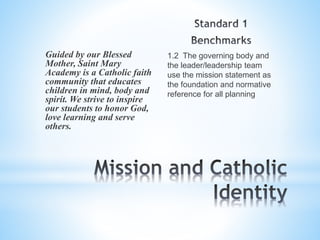 1.2 The governing body and
the leader/leadership team
use the mission statement as
the foundation and normative
reference for all planning
Guided by our Blessed
Mother, Saint Mary
Academy is a Catholic faith
community that educates
children in mind, body and
spirit. We strive to inspire
our students to honor God,
love learning and serve
others.
 