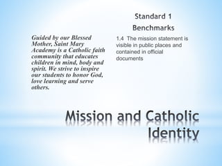 1.4 The mission statement is
visible in public places and
contained in official
documents
Guided by our Blessed
Mother, Saint Mary
Academy is a Catholic faith
community that educates
children in mind, body and
spirit. We strive to inspire
our students to honor God,
love learning and serve
others.
 