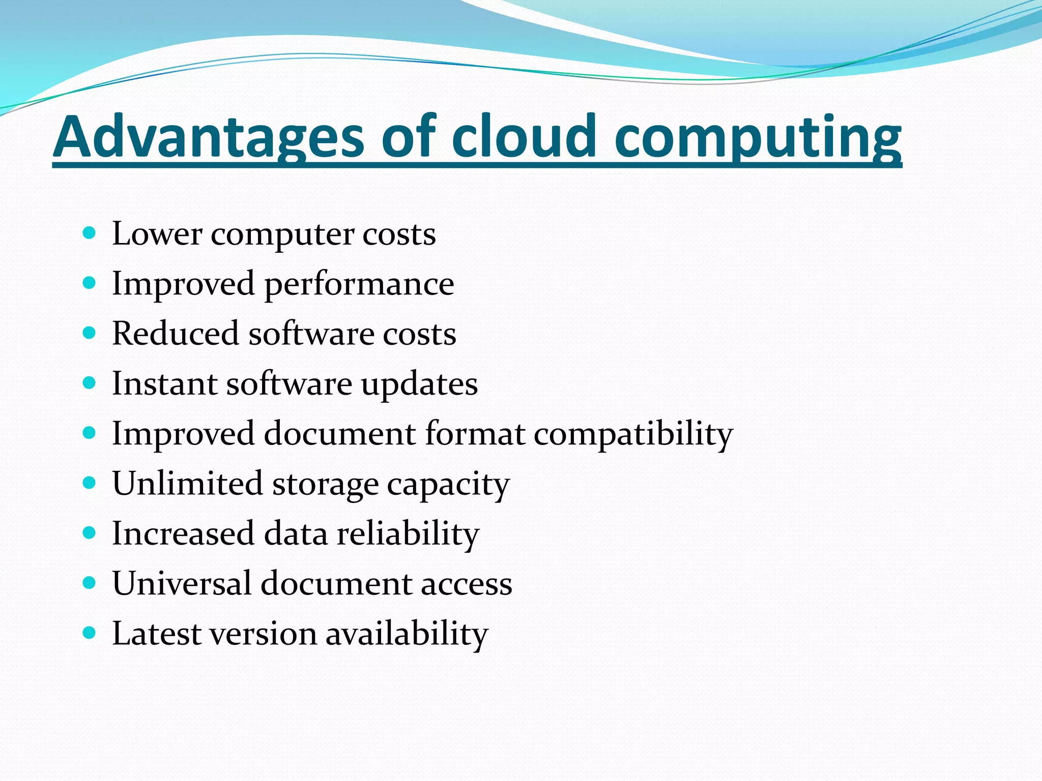 Advantages of cloud computing
 Lower computer costs
 Improved performance
 Reduced software costs
 Instant software updates
 Improved document format compatibility
 Unlimited storage capacity
 Increased data reliability
 Universal document access
 Latest version availability
 