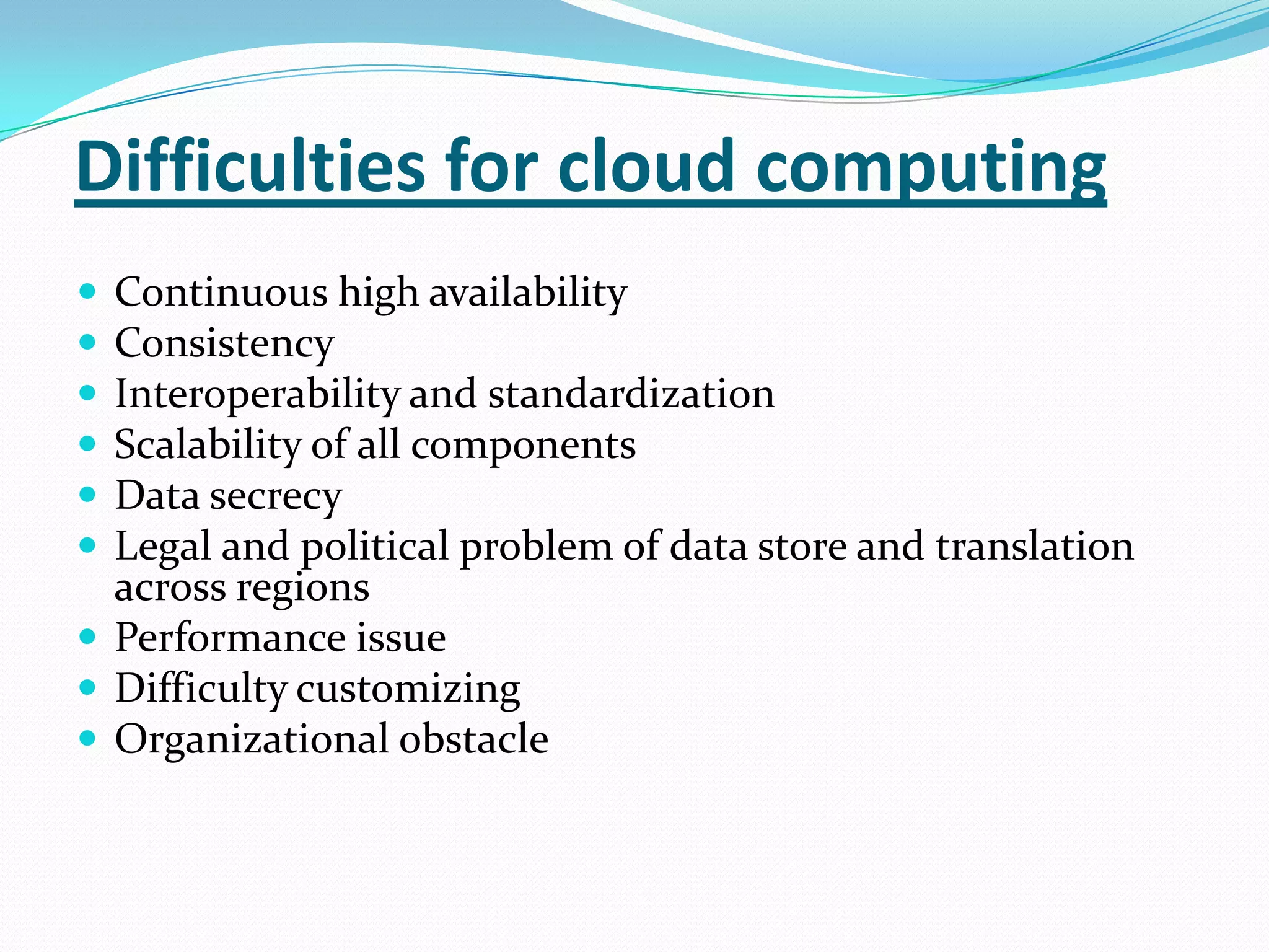 Difficulties for cloud computing
 Continuous high availability
 Consistency
 Interoperability and standardization
 Scalability of all components
 Data secrecy
 Legal and political problem of data store and translation
  across regions
 Performance issue
 Difficulty customizing
 Organizational obstacle
 